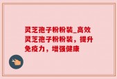 灵芝孢子粉粉装_高效灵芝孢子粉粉装，提升免疫力，增强健康