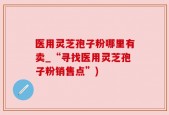 医用灵芝孢子粉哪里有卖_“寻找医用灵芝孢子粉销售点”)
