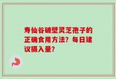 寿仙谷破壁灵芝孢子的正确食用方法？每日建议摄入量？