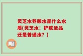灵芝水养颜水是什么水质(灵芝水：护肤圣品还是普通水？)