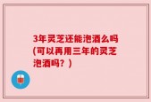 3年灵芝还能泡酒么吗(可以再用三年的灵芝泡酒吗？)