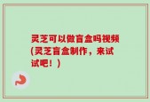灵芝可以做盲盒吗视频(灵芝盲盒制作，来试试吧！)