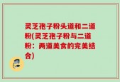 灵芝孢子粉头道和二道粉(灵芝孢子粉与二道粉：两道美食的完美结合)