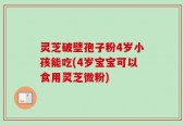灵芝破壁孢子粉4岁小孩能吃(4岁宝宝可以食用灵芝微粉)
