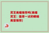 灵芝美瞳推荐吗(美瞳灵芝：值得一试的眼睛美容推荐)