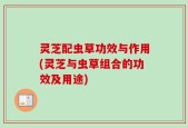 灵芝配虫草功效与作用(灵芝与虫草组合的功效及用途)
