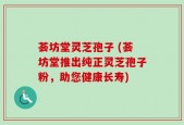 荟坊堂灵芝孢子 (荟坊堂推出纯正灵芝孢子粉，助您健康长寿)