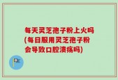 每天灵芝孢子粉上火吗(每日服用灵芝孢子粉会导致口腔溃疡吗)