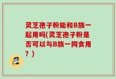 灵芝孢子粉能和B族一起用吗(灵芝孢子粉是否可以与B族一同食用？)