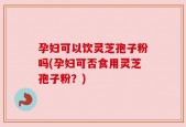孕妇可以饮灵芝孢子粉吗(孕妇可否食用灵芝孢子粉？)