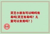 灵芝小朋友可以喝吗有毒吗(灵芝有毒吗？儿童可以食用吗？)