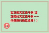 宝芝隆灵芝孢子粉(宝芝隆的灵芝孢子粉——你健康的最佳选择！)
