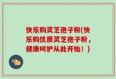 快乐购灵芝孢子粉(快乐购优质灵芝孢子粉，健康呵护从此开始！)
