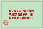 喝了灵芝孢子粉手指关节痛(灵芝孢子粉：缓解手指关节痛神器！)