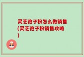 灵芝孢子粉怎么做销售(灵芝孢子粉销售攻略)