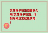 灵芝孢子粉泡酒要多久喝(灵芝孢子粉酒，泡制时间适宜就能饮用！)
