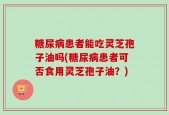 糖尿病患者能吃灵芝孢子油吗(糖尿病患者可否食用灵芝孢子油？)