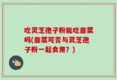 吃灵芝孢子粉能吃韭菜吗(韭菜可否与灵芝孢子粉一起食用？)