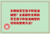 无限极灵芝孢子粉低温破壁？全面解析无限极灵芝孢子粉低温破壁的功效和使用方法？