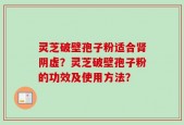 灵芝破壁孢子粉适合肾阴虚？灵芝破壁孢子粉的功效及使用方法？