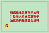 肠癌能吃灵芝孢子油吗？给老人家送灵芝孢子油这类的保健品合适吗
