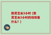 熬灵芝水3小时 (熬灵芝水3小时的功效是什么？)