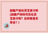 剖腹产后吃灵芝孢子粉(剖腹产妈妈可否吃灵芝孢子粉？这样做是否安全？)