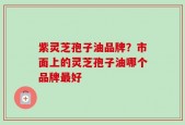 紫灵芝孢子油品牌？市面上的灵芝孢子油哪个品牌最好