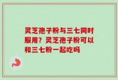 灵芝孢子粉与三七同时服用？灵芝孢子粉可以和三七粉一起吃吗