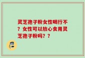 灵芝孢子粉女性喝行不？女性可以放心食用灵芝孢子粉吗？？