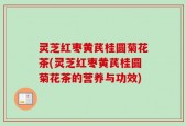 灵芝红枣黄芪桂圆菊花茶(灵芝红枣黄芪桂圆菊花茶的营养与功效)