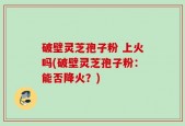破壁灵芝孢子粉 上火吗(破壁灵芝孢子粉：能否降火？)