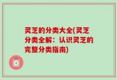 灵芝的分类大全(灵芝分类全解：认识灵芝的完整分类指南)