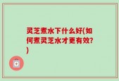 灵芝煮水下什么好(如何煮灵芝水才更有效？)