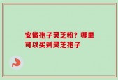 安徽孢子灵芝粉？哪里可以买到灵芝孢子