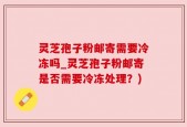 灵芝孢子粉邮寄需要冷冻吗_灵芝孢子粉邮寄是否需要冷冻处理？)