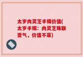 太岁肉灵芝手镯价值(太岁手镯：肉灵芝珠联壹气，价值不菲)