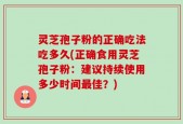 灵芝孢子粉的正确吃法吃多久(正确食用灵芝孢子粉：建议持续使用多少时间最佳？)