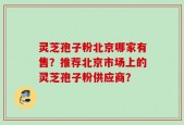 灵芝孢子粉北京哪家有售？推荐北京市场上的灵芝孢子粉供应商？