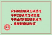 农科院富硒灵芝破壁孢子粉(富硒灵芝破壁孢子粉由农科院研制成功，重塑健康新选择)