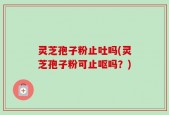 灵芝孢子粉止吐吗(灵芝孢子粉可止呕吗？)