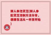 鲜人参泡灵芝(鲜人参配灵芝泡制方法分享，健康生活从一杯茶开始)
