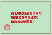 灵芝枸杞红茶的作用与功效(灵芝枸杞红茶：功效与益处探究)