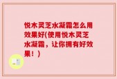 悦木灵芝水凝霜怎么用效果好(使用悦木灵芝水凝霜，让你拥有好效果！)