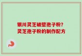银川灵芝破壁孢子粉？灵芝孢子粉的制作配方