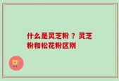 什么是灵芝粉 ？灵芝粉和松花粉区别