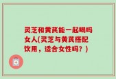 灵芝和黄芪能一起喝吗女人(灵芝与黄芪搭配饮用，适合女性吗？)