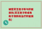 破壁灵芝孢子粉与肝脏损伤(灵芝孢子粉或有助于预防和治疗肝脏损伤)
