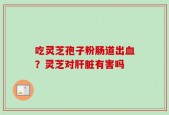 吃灵芝孢子粉肠道出血？灵芝对肝脏有害吗