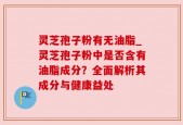 灵芝孢子粉有无油脂_灵芝孢子粉中是否含有油脂成分？全面解析其成分与健康益处